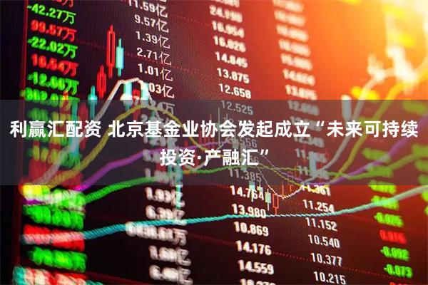 利赢汇配资 北京基金业协会发起成立“未来可持续投资·产融汇”