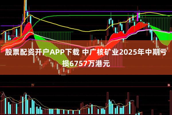 股票配资开户APP下载 中广核矿业2025年中期亏损6757万港元