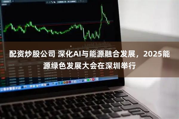配资炒股公司 深化AI与能源融合发展，2025能源绿色发展大会在深圳举行