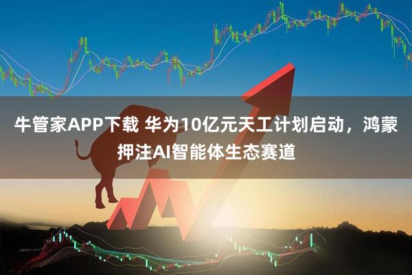 牛管家APP下载 华为10亿元天工计划启动，鸿蒙押注AI智能体生态赛道