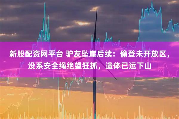 新股配资网平台 驴友坠崖后续：偷登未开放区，没系安全绳绝望狂抓，遗体已运下山