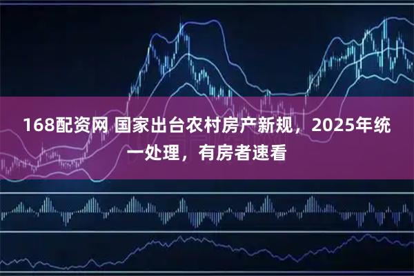 168配资网 国家出台农村房产新规，2025年统一处理，有房者速看