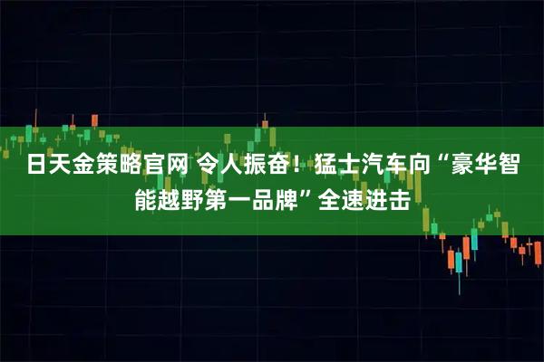日天金策略官网 令人振奋！猛士汽车向“豪华智能越野第一品牌”全速进击