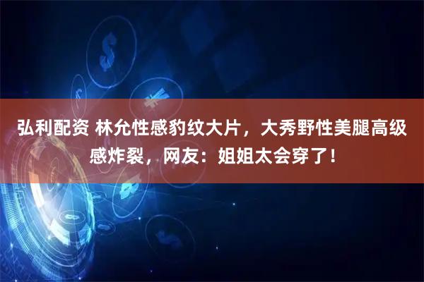 弘利配资 林允性感豹纹大片，大秀野性美腿高级感炸裂，网友：姐姐太会穿了！