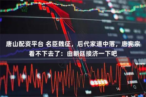 唐山配资平台 名臣魏征，后代家道中落，唐宪宗看不下去了：由朝廷接济一下吧