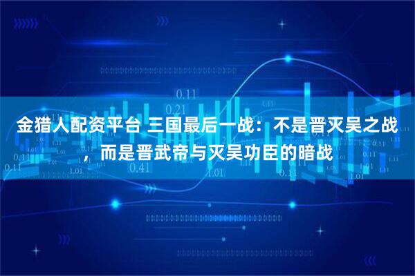 金猎人配资平台 三国最后一战：不是晋灭吴之战，而是晋武帝与灭吴功臣的暗战