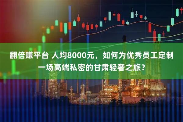 翻倍赚平台 人均8000元，如何为优秀员工定制一场高端私密的甘肃轻奢之旅？