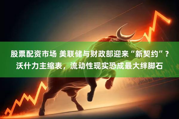 股票配资市场 美联储与财政部迎来“新契约”？沃什力主缩表，流动性现实恐成最大绊脚石