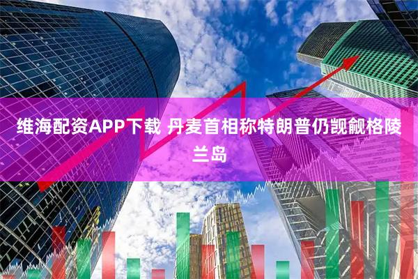 维海配资APP下载 丹麦首相称特朗普仍觊觎格陵兰岛